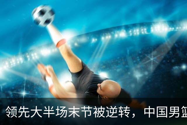 领先大半场末节被逆转，中国男篮长沙热身赛收获一胜一负